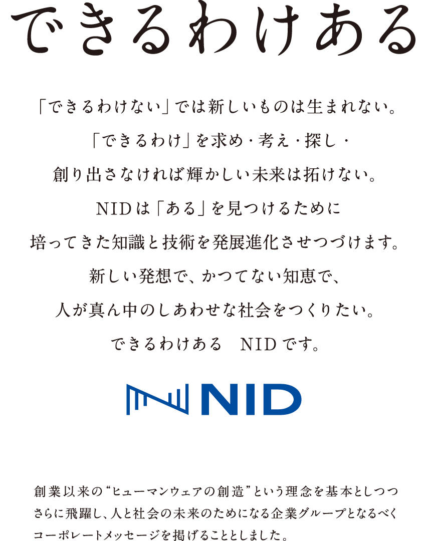 できるわけある　「できるわけない」では新しいものは生まれない。「できるわけ」を求め・考え・探し・創り出さなければ輝かしい未来は拓けない。NIDは「ある」を見つけるために培ってきた知識と技術を発展進化させつづけます。新しい発想で、かつてない知恵で、人が真ん中のしあわせな社会をつくりたい。できるわけある　NIDです。　創業以来の“ヒューマンウェアの創造”という理念を基本としつつさらに飛躍し、人と社会の未来のためになる企業グループとなるべくコーポレートメッセージを掲げることとしました。