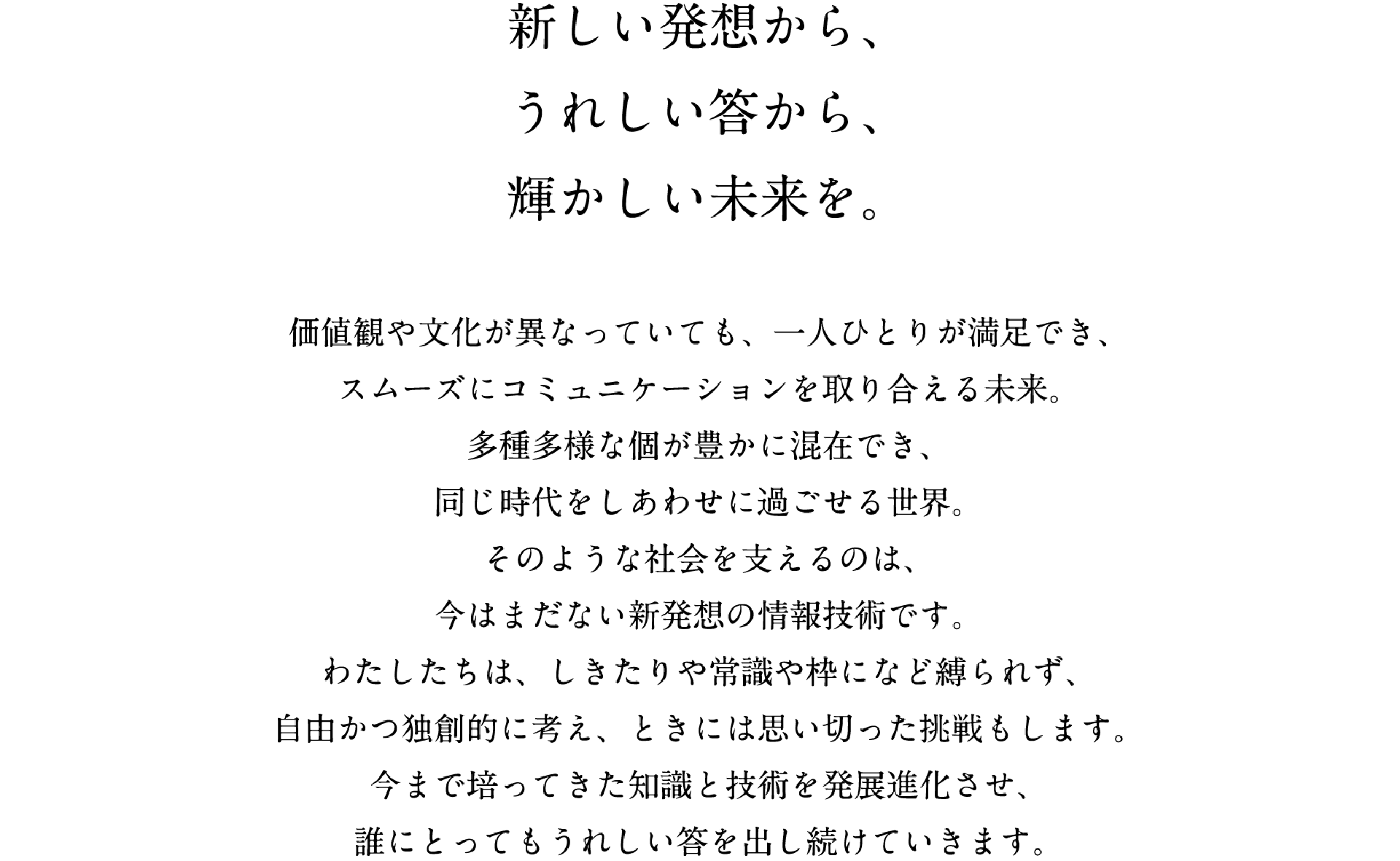 新しい発想から、うれしい答から、輝かしい未来を。　価値観や文化が異なっていても、一人ひとりが満足でき、スムーズにコミュニケーションを取り合える未来。多種多様な個が豊かに混在でき、同じ時代をしあわせに過ごせる世界。そのような社会を支えるのは、今はまだない新発想の情報技術です。わたしたちは、しきたりや常識の枠になど縛られず、自由かつ独創的に考え、ときには思い切った挑戦もします。今まで培ってきた知識と技術を発展進化させ、誰にとってもうれしい答を出し続けていきます。