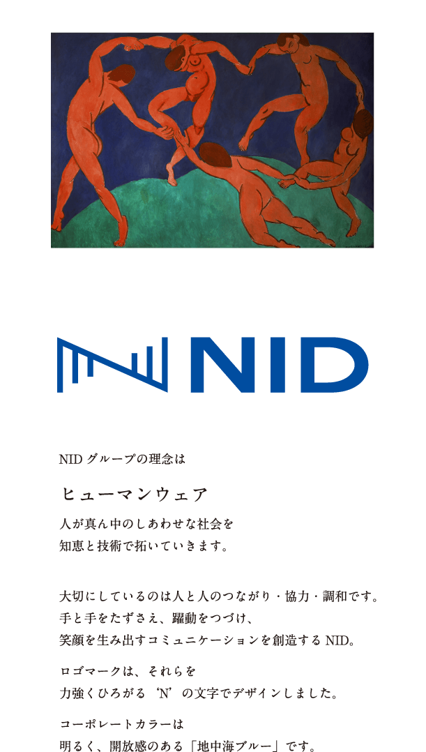 NIDグループの理念は　ヒューマンウェア　人が真ん中のしあわせな社会を知恵と技術で拓いていきます。　大切にしているのは人と人のつながり・協力・調和です。手と手をたずさえ、躍動をつづけ、笑顔を生み出すコミュニケーションを創造するNID。　ロゴマークは、それらを力強くひろがる‘N’の文字でデザインしました。　コーポレートカラーは明るく、開放感のある「地中海ブルー」です。