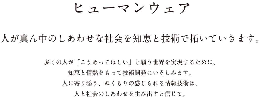 ヒューマンウェア　人が真ん中のしあわせな社会を知恵と技術で拓いていきます。　多くの人が「こうあってほしい」と願う世界を実現するために、知恵と情熱をもって技術開発にいそしみます。人に寄り添う、ぬくもりの感じられる情報技術は、人と社会のしあわせを生み出すと信じて。