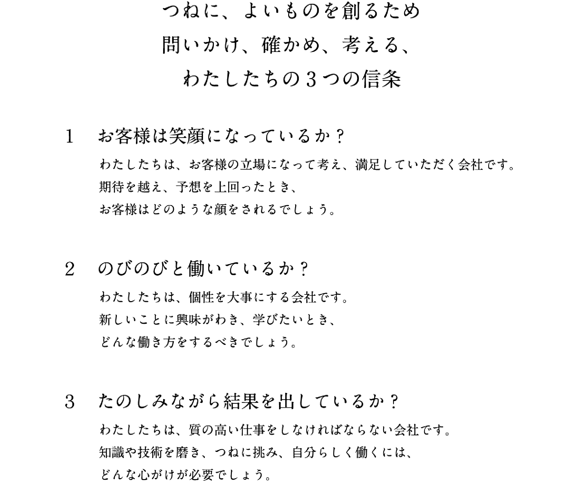 つねに、よいものを創るため問いかけ、確かめ、考える、わたしたちの3つの信条　1.お客様は笑顔になっているか？　わたしたちは、お客様の立場になって考え、満足していただく会社です。期待を越え、予想を上回ったとき、お客様はどのような顔をされるでしょう。　2.のびのびと働いているか？　わたしたちは、個性を大事にする会社です。新しいことに興味がわき、学びたいとき、どんな働き方をするべきでしょう。　3.たのしみながら結果を出しているか？　わたしたちは、質の高い仕事をしなければならない会社です。知識や技術を磨き、つねに挑み、自分らしく働くには、どんな心がけが必要でしょう。