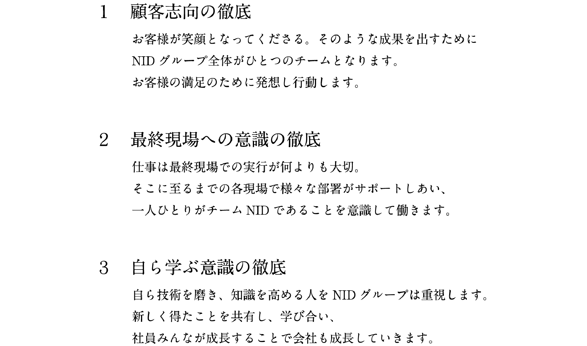 1.顧客志向の徹底　お客様が笑顔となってくださる。そのような成果を出すためにNIDグループ全体がひとつのチームとなります。お客様の満足のために発想し行動します。　2.最終現場への意識の徹底　仕事は最終現場での実行が何よりも大切。そこに至るまでの各現場で様々な部署がサポートしあい、一人ひとりがチームNIDであることを意識して働きます。　3.自ら学ぶ意識の徹底　自ら技術を磨き、知識を高める人をNIDグループは重視します。新しく得たことを共有し、学び合い、社員みんなが成長することで会社も成長していきます。